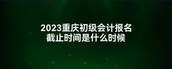 2023重庆初级会计报名截止时间是什么时候-第1张图片-欧意下载