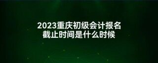 2023重庆初级会计报名截止时间是什么时候