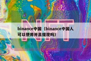 binance中国（binance中国人可以使用并且提现吗）