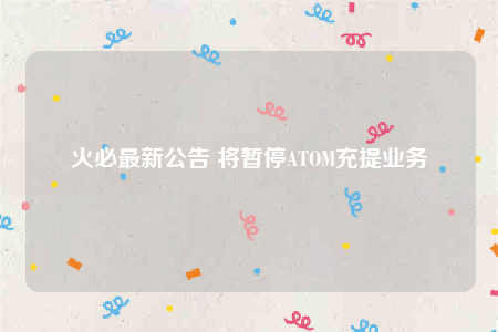 火必最新公告 将暂停ATOM充提业务-第1张图片-欧意下载