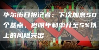 华尔街日报记者：下次加息50个基点，但明年利率升至5%以上的风险突出