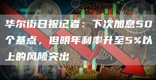 华尔街日报记者：下次加息50个基点，但明年利率升至5%以上的风险突出-第1张图片-欧意下载