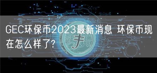 GEC环保币2023最新消息 环保币现在怎么样了?-第1张图片-欧意下载