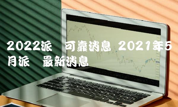 2022派币可靠消息 2021年5月派币最新消息-第1张图片-欧意下载