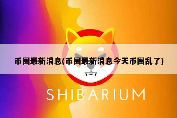 币圈最新消息(币圈最新消息今天币圈乱了)-第1张图片-欧意下载